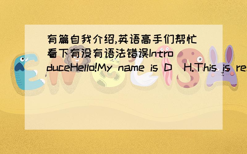 有篇自我介绍,英语高手们帮忙看下有没有语法错误IntroduceHello!My name is D．H.This is really a great honor to have this opportunity and I believe I can make good performance today.Now,I introduce myself to you.I’m 15 years old.