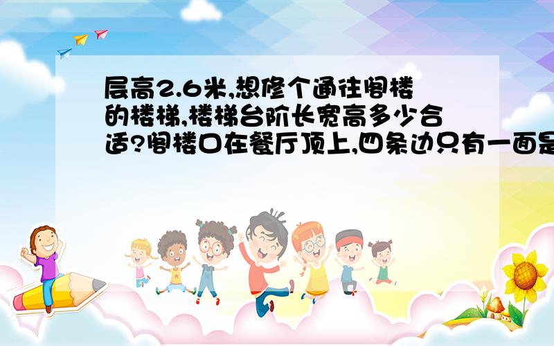 层高2.6米,想修个通往阁楼的楼梯,楼梯台阶长宽高多少合适?阁楼口在餐厅顶上,四条边只有一面是挨着墙的,0.9m*0.7m大小.想挨着餐厅的墙做个直接上去的楼梯,尽量节省空间,最好不做转角,楼梯