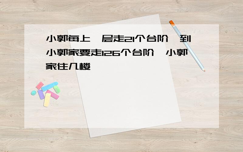 小郭每上一层走21个台阶,到小郭家要走126个台阶,小郭家住几楼、