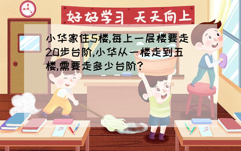 小华家住5楼,每上一层楼要走20步台阶,小华从一楼走到五楼,需要走多少台阶?