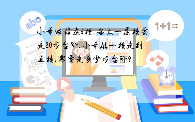 小华家住在5楼,每上一层楼要走20步台阶.小华从一楼走到五楼,需要走多少步台阶?