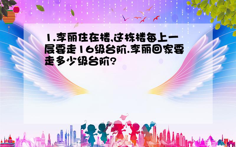 1.李丽住在楼,这栋楼每上一层要走16级台阶.李丽回家要走多少级台阶?