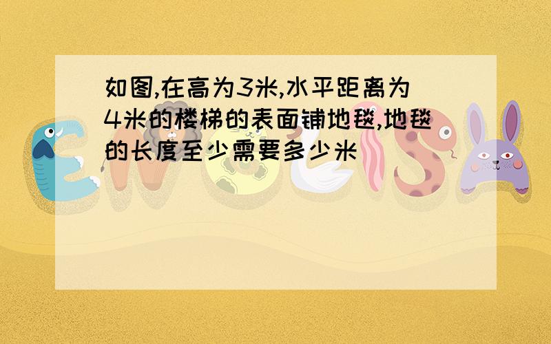 如图,在高为3米,水平距离为4米的楼梯的表面铺地毯,地毯的长度至少需要多少米