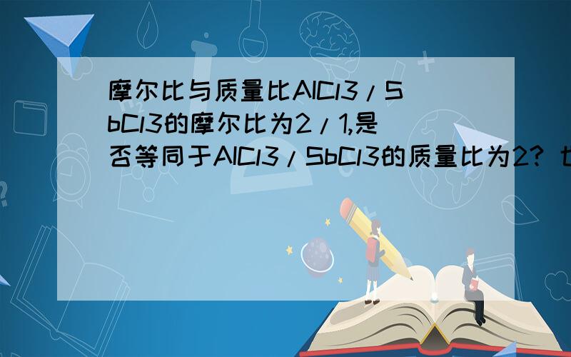 摩尔比与质量比AICl3/SbCl3的摩尔比为2/1,是否等同于AICl3/SbCl3的质量比为2? 也是否等同于两者的物质的比为2：1