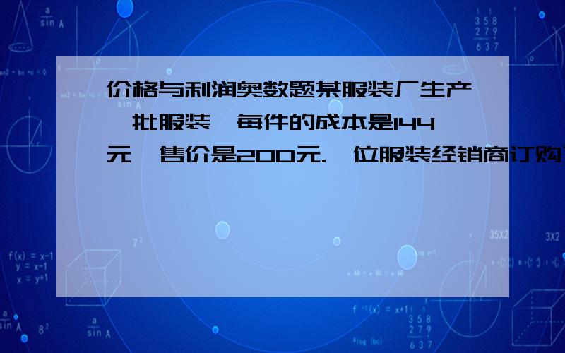 价格与利润奥数题某服装厂生产一批服装,每件的成本是144元,售价是200元.一位服装经销商订购了120件这种服装,并提出：“如果每件的售价每降低2元,我就多订购6件.”按经销商的要求,这个服