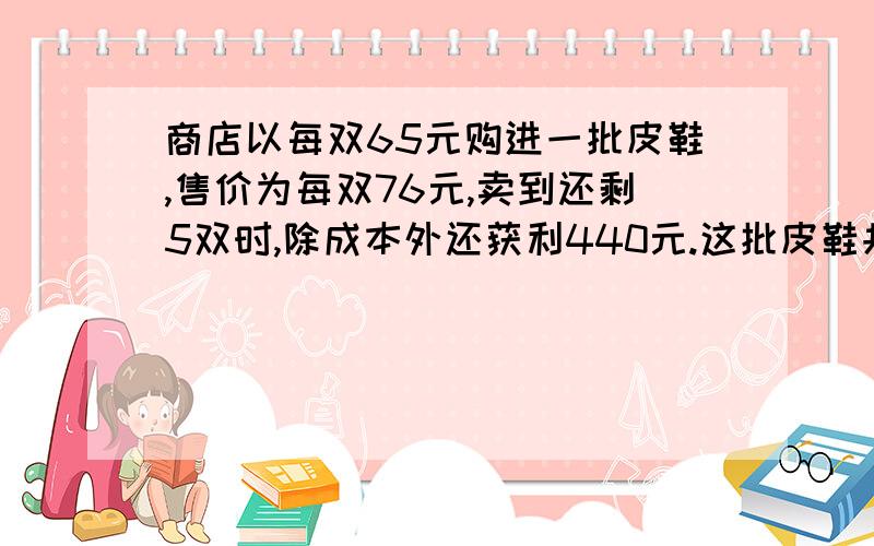 商店以每双65元购进一批皮鞋,售价为每双76元,卖到还剩5双时,除成本外还获利440元.这批皮鞋共有多少双