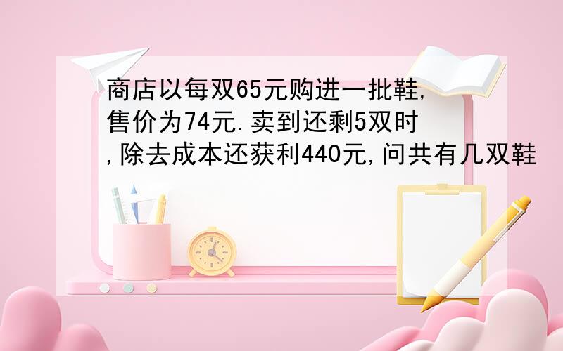 商店以每双65元购进一批鞋,售价为74元.卖到还剩5双时,除去成本还获利440元,问共有几双鞋