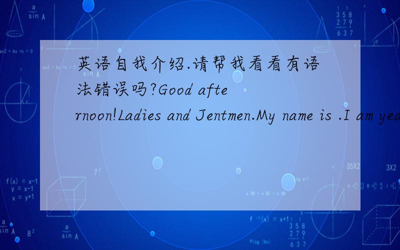 英语自我介绍.请帮我看看有语法错误吗?Good afternoon!Ladies and Jentmen.My name is .I am years old.I like muice ahd English,so my wish is to be an English speaking presider as chinese saying,more haste,less speed,the passage of time is