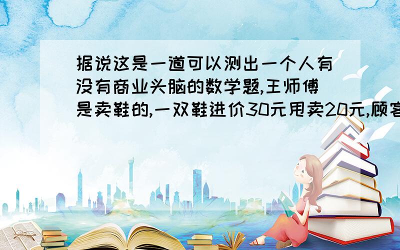 据说这是一道可以测出一个人有没有商业头脑的数学题,王师傅是卖鞋的,一双鞋进价30元甩卖20元,顾客来买鞋给了张50,王师傅没零钱,于是找邻居换了50元.事后邻居发现钱是假的,王师傅又赔了