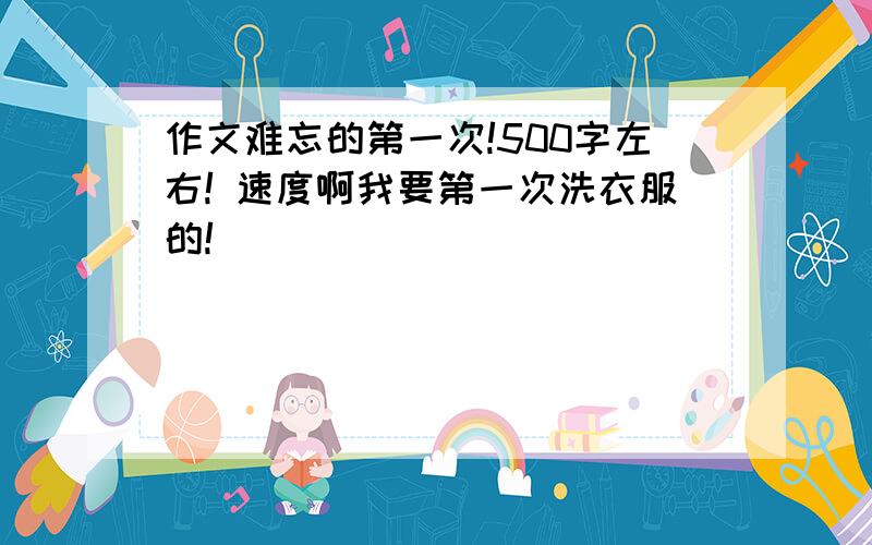 作文难忘的第一次!500字左右! 速度啊我要第一次洗衣服的!