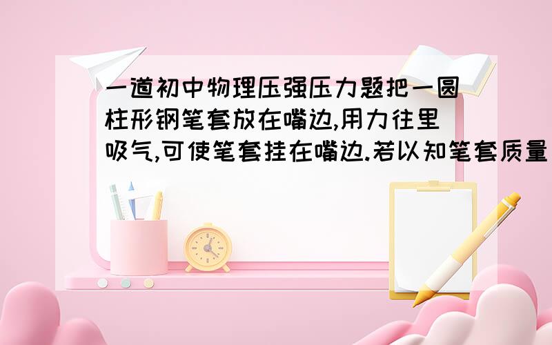 一道初中物理压强压力题把一圆柱形钢笔套放在嘴边,用力往里吸气,可使笔套挂在嘴边.若以知笔套质量为20克,笔套内横截面积为0.98平方厘米,笔套外横截面积为1平方厘米,则能产生此现象时,