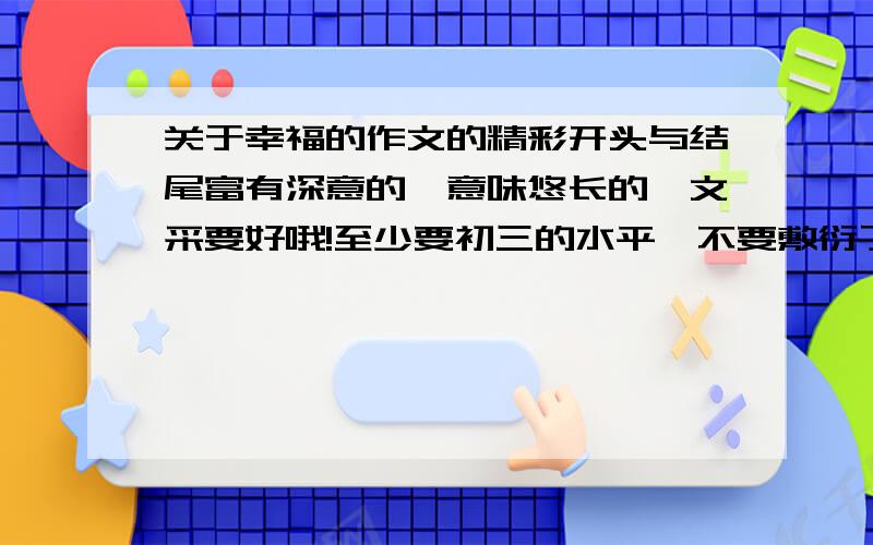 关于幸福的作文的精彩开头与结尾富有深意的,意味悠长的,文采要好哦!至少要初三的水平,不要敷衍了事!