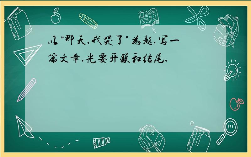 以“那天,我哭了”为题,写一篇文章,光要开头和结尾,