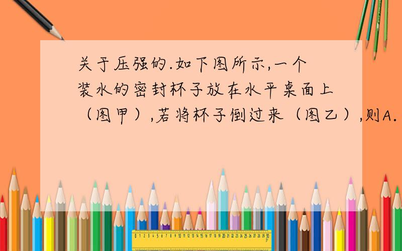 关于压强的.如下图所示,一个装水的密封杯子放在水平桌面上（图甲）,若将杯子倒过来（图乙）,则A．杯子对桌面的压强不变 B．杯子对桌面的压强变大C．水对杯底的压强不变 D．水对杯底的