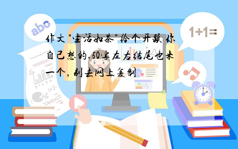 作文“生活如茶”给个开头 你自己想的,50字左右结尾也来一个，别去网上复制