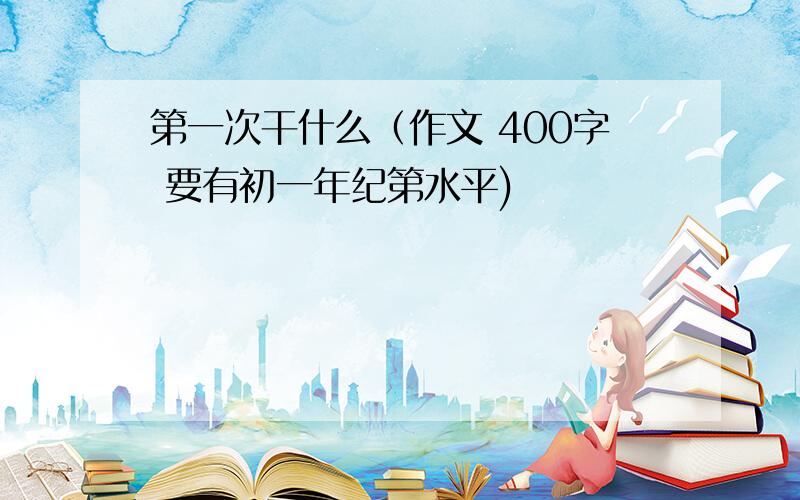 第一次干什么（作文 400字 要有初一年纪第水平)