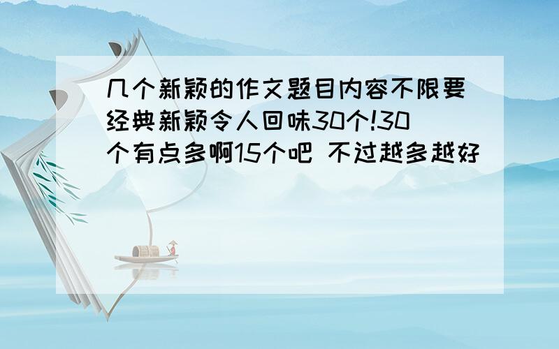 几个新颖的作文题目内容不限要经典新颖令人回味30个!30个有点多啊15个吧 不过越多越好