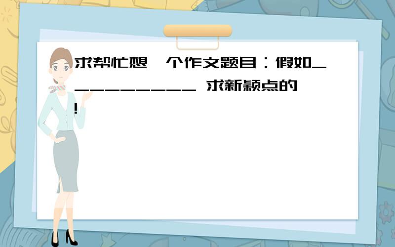 求帮忙想一个作文题目：假如_________ 求新颖点的!