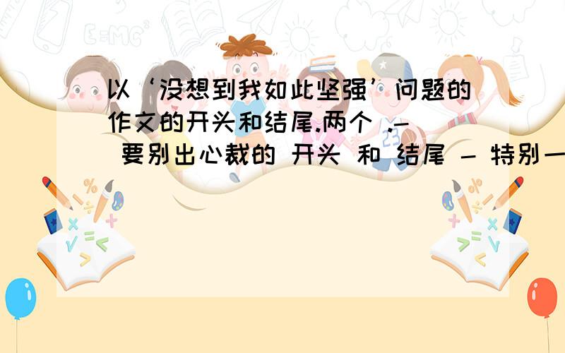 以‘没想到我如此坚强’问题的作文的开头和结尾.两个 .- 要别出心裁的 开头 和 结尾 - 特别一点的...不要太俗 - 两个开头和结尾就可以了。- 是中文锝