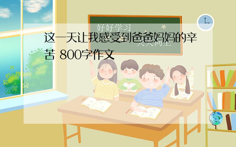 这一天让我感受到爸爸妈妈的辛苦 800字作文