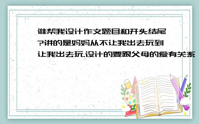 谁帮我设计作文题目和开头结尾?讲的是妈妈从不让我出去玩到让我出去玩.设计的要跟父母的爱有关系