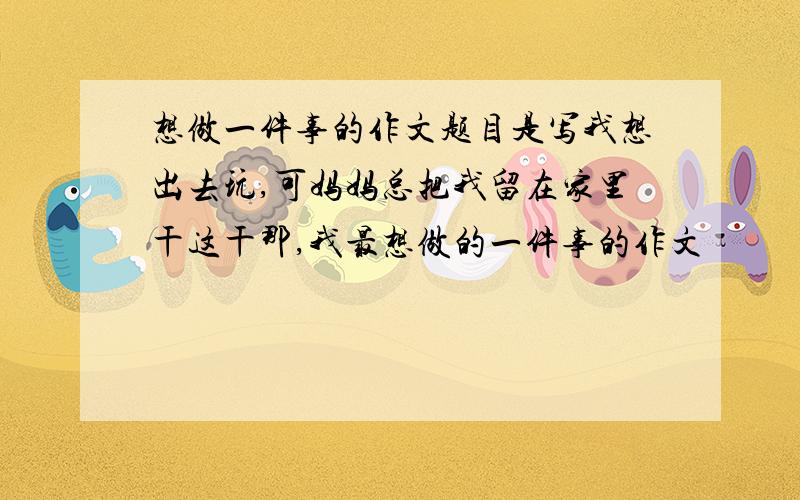 想做一件事的作文题目是写我想出去玩,可妈妈总把我留在家里干这干那,我最想做的一件事的作文