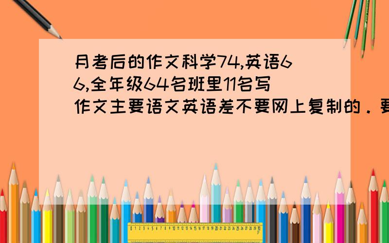 月考后的作文科学74,英语66,全年级64名班里11名写作文主要语文英语差不要网上复制的。要自己想，如果我觉得好的话我还会加悬赏。已经提高两次悬赏了有人答吗。最后一次最高230