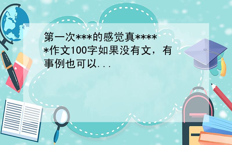 第一次***的感觉真*****作文100字如果没有文，有事例也可以...