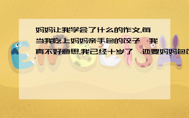 妈妈让我学会了什么的作文.每当我吃上妈妈亲手包的饺子,我真不好意思.我已经十岁了,还要妈妈包饺子给我吃,真叫人过意不去.我想:要是我也能跟妈妈学包饺子,从那以后,我便吵着要妈妈教