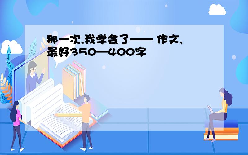 那一次,我学会了—— 作文,最好350—400字