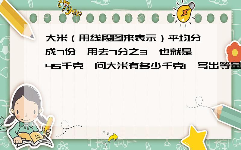 大米（用线段图来表示）平均分成7份,用去7分之3,也就是45千克,问大米有多少千克1、写出等量关系式：（ ）x7分之3=（ ）2、列方程解答：设大米共有x千克.