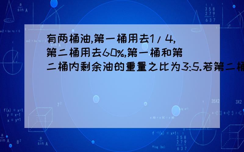 有两桶油,第一桶用去1/4,第二桶用去60%,第一桶和第二桶内剩余油的重量之比为3:5.若第二桶内有两桶油,第一桶用去1/4,第二桶用去60%,第一桶和第二桶内剩余油的重量之比为3:5.若第二桶内原来