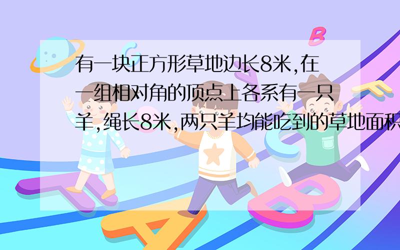 有一块正方形草地边长8米,在一组相对角的顶点上各系有一只羊,绳长8米,两只羊均能吃到的草地面积是多少?说下怎么得到的答案?