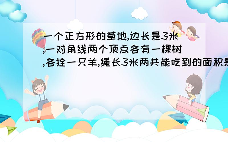 一个正方形的草地,边长是3米,一对角线两个顶点各有一棵树,各拴一只羊,绳长3米两共能吃到的面积是多少