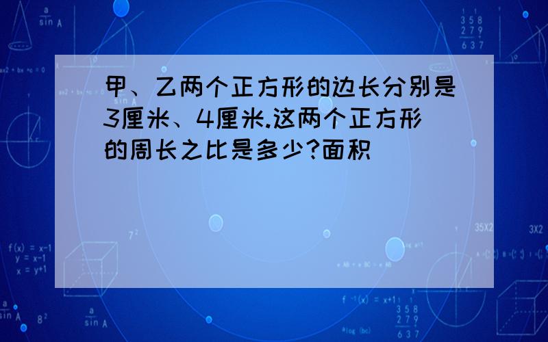 甲、乙两个正方形的边长分别是3厘米、4厘米.这两个正方形的周长之比是多少?面积