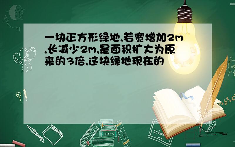 一块正方形绿地,若宽增加2m,长减少2m,是面积扩大为原来的3倍,这块绿地现在的