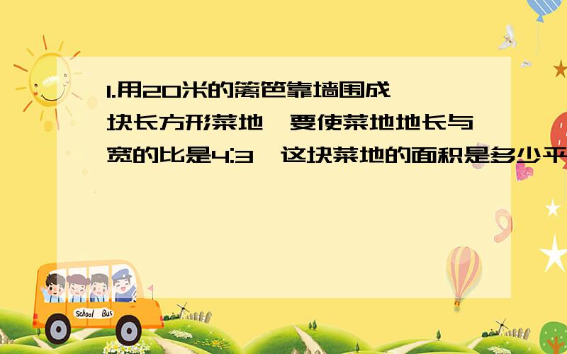 1.用20米的篱笆靠墙围成一块长方形菜地,要使菜地地长与宽的比是4:3,这块菜地的面积是多少平方米?2.如果X比Y多25%,则Y比X少( )3.直角ABC的两条直角的长度分别为3cm、4cm ,斜边AC的高为2.4cm ,AC=（