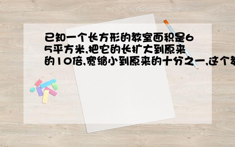 已知一个长方形的教室面积是65平方米,把它的长扩大到原来的10倍,宽缩小到原来的十分之一,这个教室面积是