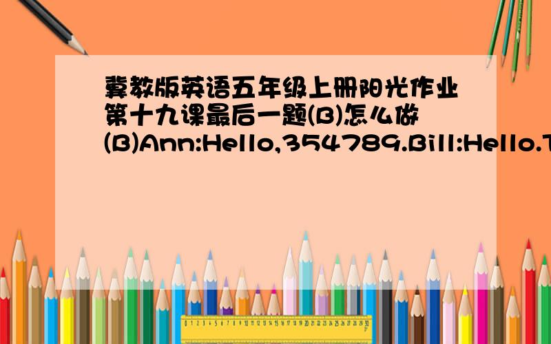 冀教版英语五年级上册阳光作业第十九课最后一题(B)怎么做(B)Ann:Hello,354789.Bill:Hello.This is Bill.Who's that,please?Ann:It's Ann,Ann Smith.Bill:Is your father at home?Ann:No,he's at school.Bill:Who's at home now?Ann:My brother