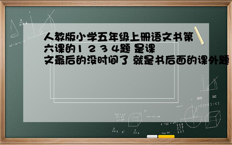 人教版小学五年级上册语文书第六课的1 2 3 4题 是课文最后的没时间了 就是书后面的课外题 在这课文里的最后一页有附图 上面有题目的 貌似是阅读链接里的四道题