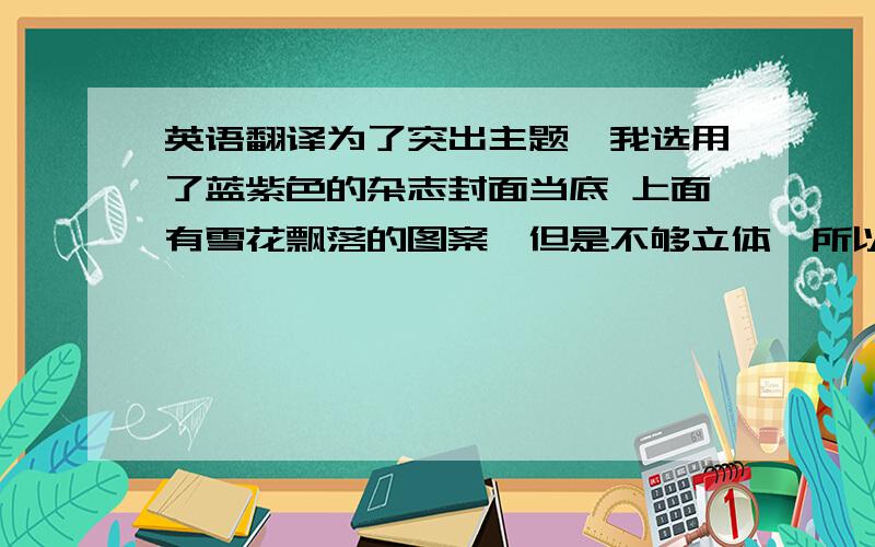 英语翻译为了突出主题,我选用了蓝紫色的杂志封面当底 上面有雪花飘落的图案,但是不够立体,所以我又用毛线和棉花制造出了立体的雪的感觉.原本杂志上有字,我涂上了一层颜料覆盖,颜色也