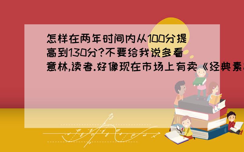 怎样在两年时间内从100分提高到130分?不要给我说多看意林,读者.好像现在市场上有卖《经典素材》.等.不知道有没有用,意林,读者有精华的文章不多,而且隔了很久才出一次,我需要的是重量级