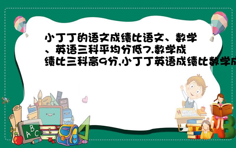 小丁丁的语文成绩比语文、数学、英语三科平均分低7.数学成绩比三科高9分,小丁丁英语成绩比数学成级底（ ）分【请写出计算过程谢谢了】