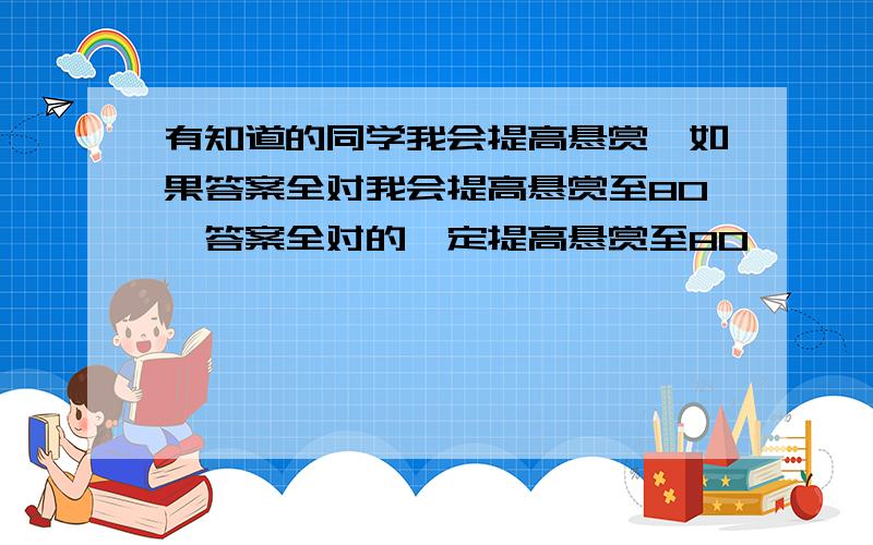 有知道的同学我会提高悬赏,如果答案全对我会提高悬赏至80,答案全对的一定提高悬赏至80