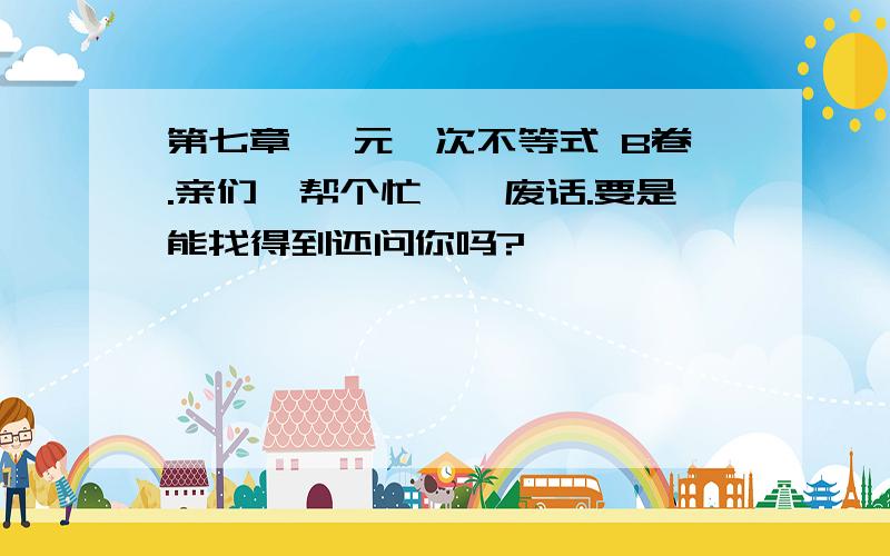 第七章 一元一次不等式 B卷.亲们、帮个忙丫、废话.要是能找得到还问你吗?