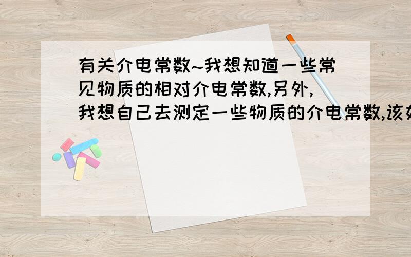 有关介电常数~我想知道一些常见物质的相对介电常数,另外,我想自己去测定一些物质的介电常数,该如何去测定?