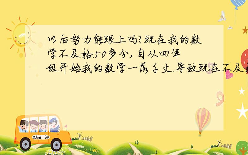 以后努力能跟上吗?现在我的数学不及格.50多分,自从四年级开始我的数学一落千丈.导致现在不及格.所以,我现在跟不上.以后用用功能跟上吗?如果跟不上,会影响未来理科成绩吗?