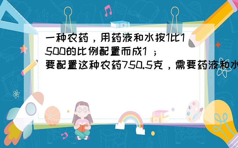 一种农药，用药液和水按1比1500的比例配置而成1 ； 要配置这种农药750.5克，需要药液和水各多少千克？2 ；现在要用25千克药液配置这种农药，需要加水多少千克？