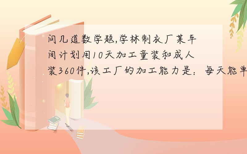 问几道数学题,学林制衣厂某车间计划用10天加工童装和成人装360件,该工厂的加工能力是：每天能单独加工童装45件或成人装30件.1：该工厂应安排几天加工童装,几天加工成人装,才能如期完成