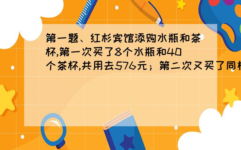 第一题、红杉宾馆添购水瓶和茶杯,第一次买了8个水瓶和40个茶杯,共用去576元；第二次又买了同样的水瓶和茶杯.水瓶8个,茶杯50个,共付656元.问水瓶和茶杯每个各多少元?第二题、某超级商店上